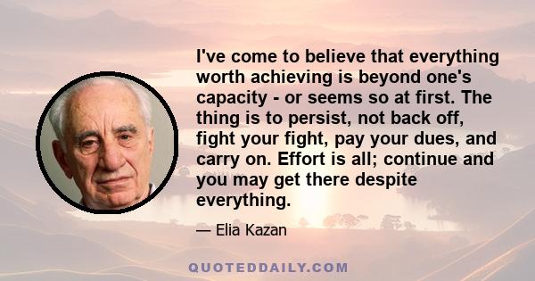 I've come to believe that everything worth achieving is beyond one's capacity - or seems so at first. The thing is to persist, not back off, fight your fight, pay your dues, and carry on. Effort is all; continue and you