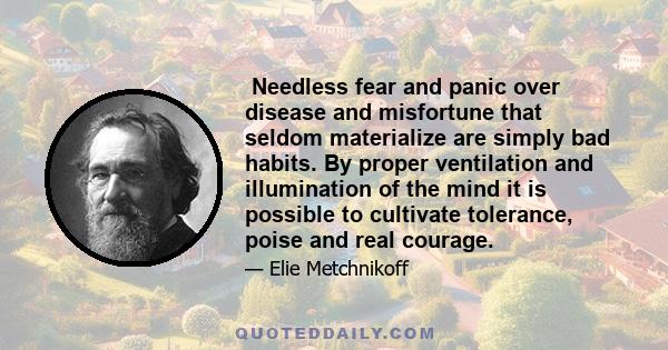 Needless fear and panic over disease and misfortune that seldom materialize are simply bad habits. By proper ventilation and illumination of the mind it is possible to cultivate tolerance, poise and real courage.
