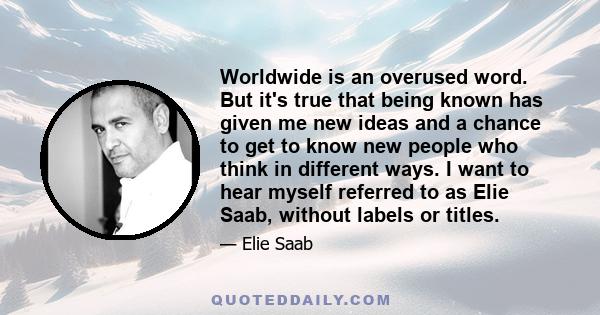 Worldwide is an overused word. But it's true that being known has given me new ideas and a chance to get to know new people who think in different ways. I want to hear myself referred to as Elie Saab, without labels or