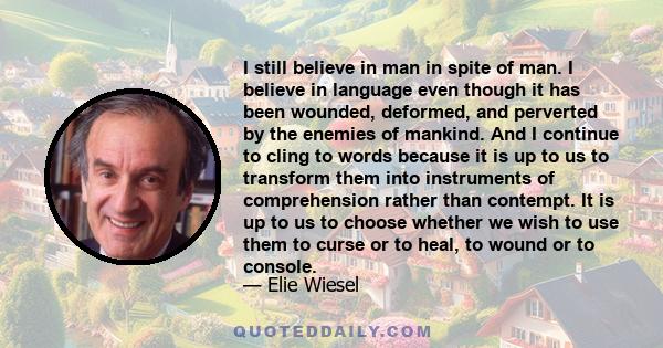 I still believe in man in spite of man. I believe in language even though it has been wounded, deformed, and perverted by the enemies of mankind. And I continue to cling to words because it is up to us to transform them