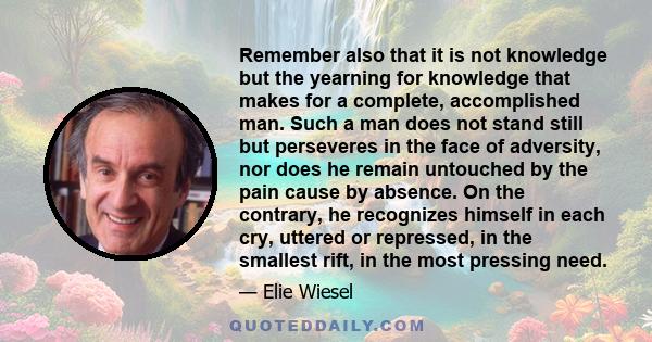 Remember also that it is not knowledge but the yearning for knowledge that makes for a complete, accomplished man. Such a man does not stand still but perseveres in the face of adversity, nor does he remain untouched by