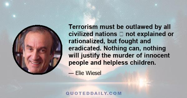 Terrorism must be outlawed by all civilized nations not explained or rationalized, but fought and eradicated. Nothing can, nothing will justify the murder of innocent people and helpless children.