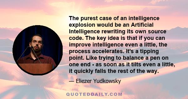 The purest case of an intelligence explosion would be an Artificial Intelligence rewriting its own source code. The key idea is that if you can improve intelligence even a little, the process accelerates. It's a tipping
