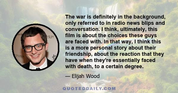 The war is definitely in the background, only referred to in radio news blips and conversation. I think, ultimately, this film is about the choices these guys are faced with. In that way, I think this is a more personal