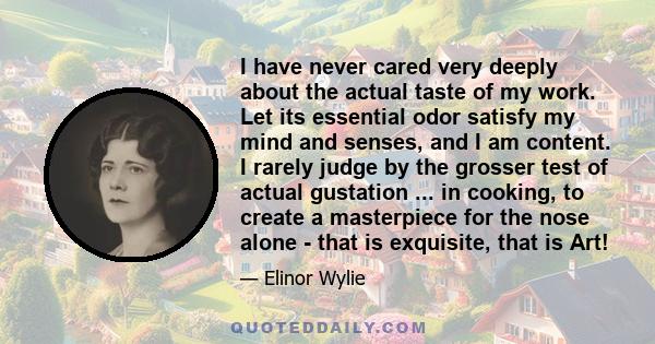 I have never cared very deeply about the actual taste of my work. Let its essential odor satisfy my mind and senses, and I am content. I rarely judge by the grosser test of actual gustation ... in cooking, to create a