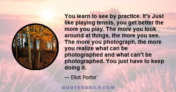 You learn to see by practice. It's Just like playing tennis, you get better the more you play. The more you look around at things, the more you see. The more you photograph, the more you realize what can be photographed