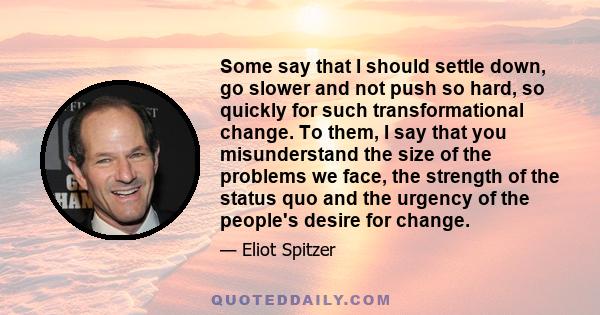 Some say that I should settle down, go slower and not push so hard, so quickly for such transformational change. To them, I say that you misunderstand the size of the problems we face, the strength of the status quo and