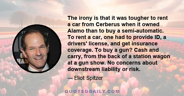 The irony is that it was tougher to rent a car from Cerberus when it owned Alamo than to buy a semi-automatic. To rent a car, one had to provide ID, a drivers' license, and get insurance coverage. To buy a gun? Cash and