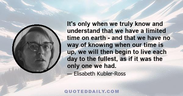 It's only when we truly know and understand that we have a limited time on earth - and that we have no way of knowing when our time is up, we will then begin to live each day to the fullest, as if it was the only one we