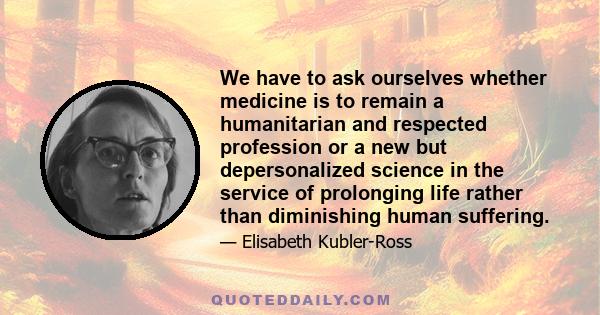 We have to ask ourselves whether medicine is to remain a humanitarian and respected profession or a new but depersonalized science in the service of prolonging life rather than diminishing human suffering.