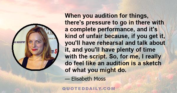 When you audition for things, there's pressure to go in there with a complete performance, and it's kind of unfair because, if you get it, you'll have rehearsal and talk about it, and you'll have plenty of time with the