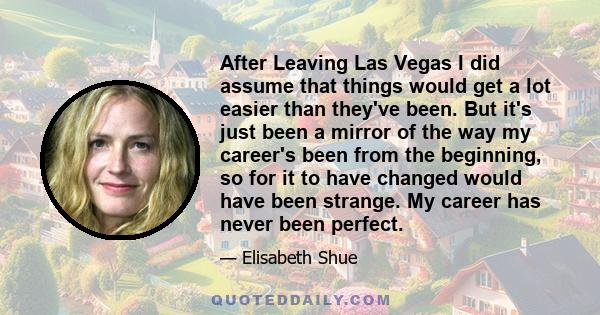 After Leaving Las Vegas I did assume that things would get a lot easier than they've been. But it's just been a mirror of the way my career's been from the beginning, so for it to have changed would have been strange.