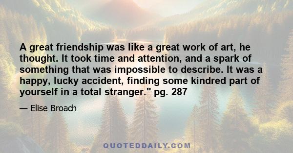 A great friendship was like a great work of art, he thought. It took time and attention, and a spark of something that was impossible to describe. It was a happy, lucky accident, finding some kindred part of yourself in