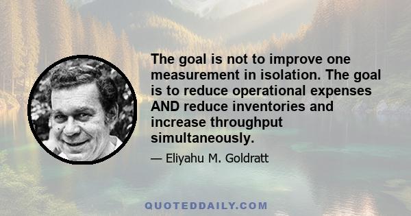 The goal is not to improve one measurement in isolation. The goal is to reduce operational expenses AND reduce inventories and increase throughput simultaneously.