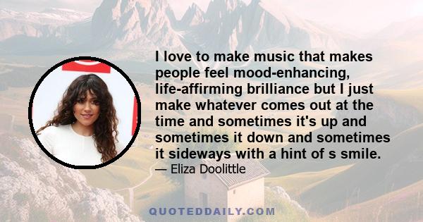 I love to make music that makes people feel mood-enhancing, life-affirming brilliance but I just make whatever comes out at the time and sometimes it's up and sometimes it down and sometimes it sideways with a hint of s