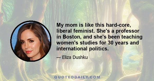 My mom is like this hard-core, liberal feminist. She's a professor in Boston, and she's been teaching women's studies for 30 years and international politics.