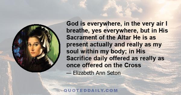 God is everywhere, in the very air I breathe, yes everywhere, but in His Sacrament of the Altar He is as present actually and really as my soul within my body; in His Sacrifice daily offered as really as once offered on