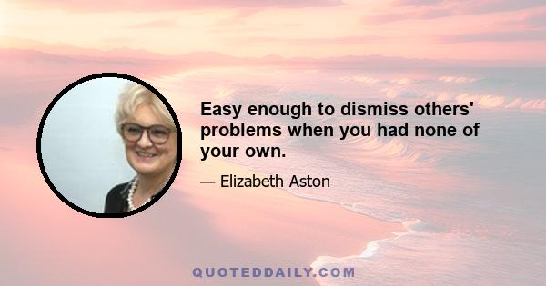 Easy enough to dismiss others' problems when you had none of your own.