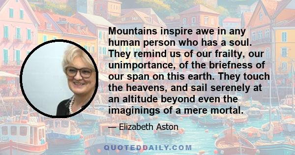 Mountains inspire awe in any human person who has a soul. They remind us of our frailty, our unimportance, of the briefness of our span on this earth. They touch the heavens, and sail serenely at an altitude beyond even