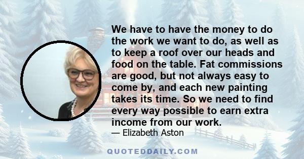 We have to have the money to do the work we want to do, as well as to keep a roof over our heads and food on the table. Fat commissions are good, but not always easy to come by, and each new painting takes its time. So
