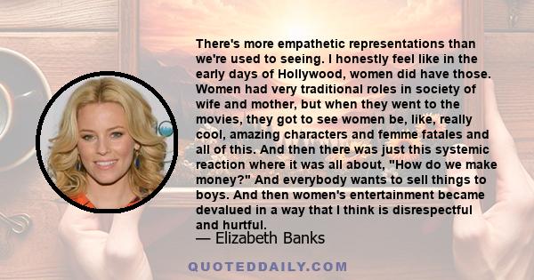 There's more empathetic representations than we're used to seeing. I honestly feel like in the early days of Hollywood, women did have those. Women had very traditional roles in society of wife and mother, but when they