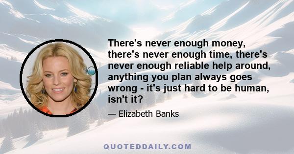 There's never enough money, there's never enough time, there's never enough reliable help around, anything you plan always goes wrong - it's just hard to be human, isn't it?