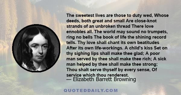 The sweetest lives are those to duty wed, Whose deeds, both great and small Are close-knot strands of an unbroken thread There love ennobles all. The world may sound no trumpets, ring no bells The book of life the