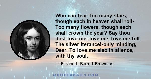 Who can fear Too many stars, though each in heaven shall roll- Too many flowers, though each shall crown the year? Say thou dost love me, love me, love me-toll The silver iterance!-only minding, Dear, To love me also in
