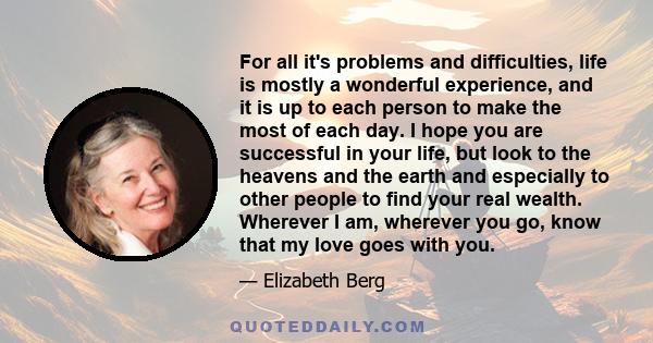 For all it's problems and difficulties, life is mostly a wonderful experience, and it is up to each person to make the most of each day. I hope you are successful in your life, but look to the heavens and the earth and