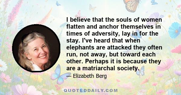 I believe that the souls of women flatten and anchor themselves in times of adversity, lay in for the stay.