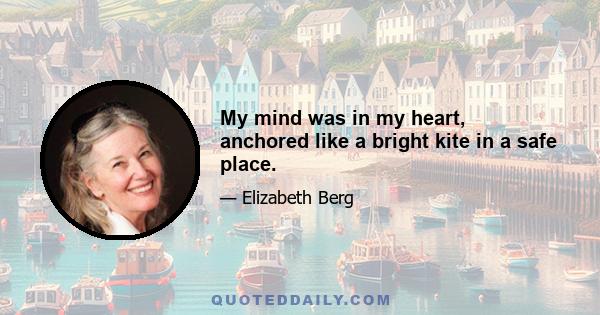 My mind was in my heart, anchored like a bright kite in a safe place.