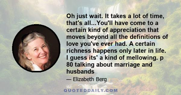 Oh just wait. It takes a lot of time, that's all...You'll have come to a certain kind of appreciation that moves beyond all the definitions of love you've ever had. A certain richness happens only later in life. I guess