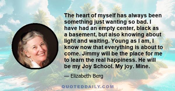 The heart of myself has always been something just wanting so bad. I have had an empty center, black as a basement, but also knowing about light and waiting. Young as I am, I know now that everything is about to come.