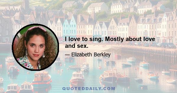 I love to sing. Mostly about love and sex.