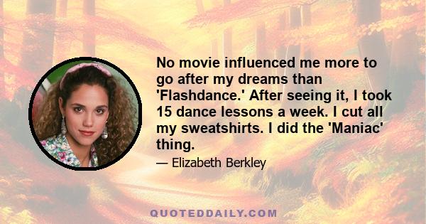 No movie influenced me more to go after my dreams than 'Flashdance.' After seeing it, I took 15 dance lessons a week. I cut all my sweatshirts. I did the 'Maniac' thing.