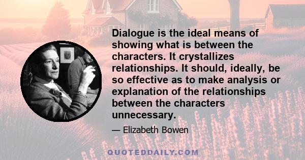Dialogue is the ideal means of showing what is between the characters. It crystallizes relationships. It should, ideally, be so effective as to make analysis or explanation of the relationships between the characters