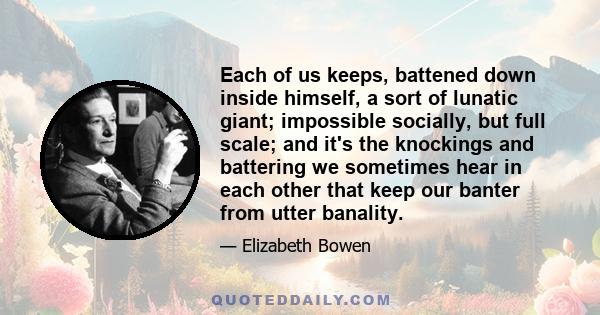 Each of us keeps, battened down inside himself, a sort of lunatic giant; impossible socially, but full scale; and it's the knockings and battering we sometimes hear in each other that keep our banter from utter banality.