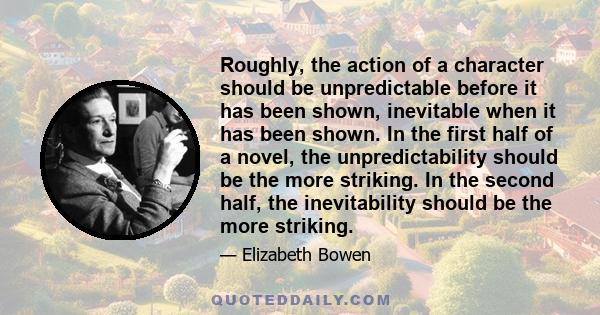 Roughly, the action of a character should be unpredictable before it has been shown, inevitable when it has been shown. In the first half of a novel, the unpredictability should be the more striking. In the second half,