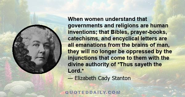 When women understand that governments and religions are human inventions; that Bibles, prayer-books, catechisms, and encyclical letters are all emanations from the brains of man, they will no longer be oppressed by the
