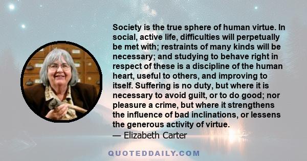 Society is the true sphere of human virtue. In social, active life, difficulties will perpetually be met with; restraints of many kinds will be necessary; and studying to behave right in respect of these is a discipline