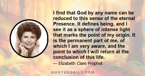 I find that God by any name can be reduced to this sense of the eternal Presence. It defines being, and I see it as a sphere of intense light that marks the point of my origin. It is the permanent part of me, of which I