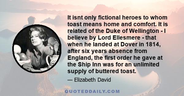 It isnt only fictional heroes to whom toast means home and comfort. It is related of the Duke of Wellington - I believe by Lord Ellesmere - that when he landed at Dover in 1814, after six years absence from England, the