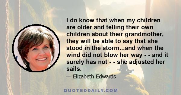 I do know that when my children are older and telling their own children about their grandmother, they will be able to say that she stood in the storm...and when the wind did not blow her way - - and it surely has not -