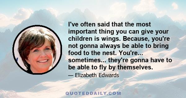 I've often said that the most important thing you can give your children is wings. Because, you're not gonna always be able to bring food to the nest. You're... sometimes... they're gonna have to be able to fly by