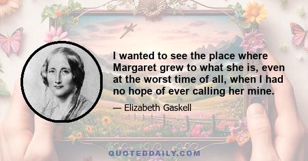 I wanted to see the place where Margaret grew to what she is, even at the worst time of all, when I had no hope of ever calling her mine.