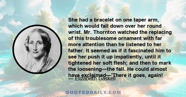 She had a bracelet on one taper arm, which would fall down over her round wrist. Mr. Thornton watched the replacing of this troublesome ornament with far more attention than he listened to her father. It seemed as if it