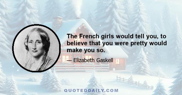 The French girls would tell you, to believe that you were pretty would make you so.