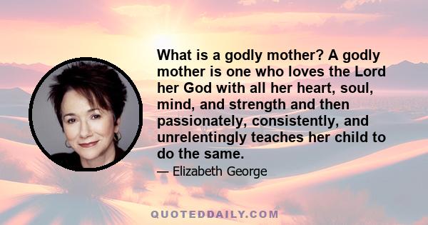 What is a godly mother? A godly mother is one who loves the Lord her God with all her heart, soul, mind, and strength and then passionately, consistently, and unrelentingly teaches her child to do the same.