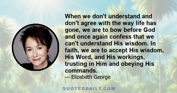 When we don't understand and don't agree with the way life has gone, we are to bow before God and once again confess that we can't understand His wisdom. In faith, we are to accept His wisdom, His Word, and His