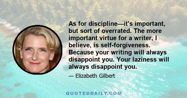 As for discipline—it's important, but sort of overrated. The more important virtue for a writer, I believe, is self-forgiveness. Because your writing will always disappoint you. Your laziness will always disappoint you.